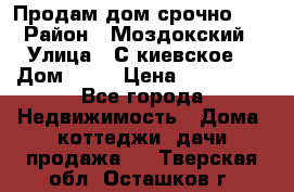 Продам дом срочно!!! › Район ­ Моздокский › Улица ­ С.киевское  › Дом ­ 22 › Цена ­ 650 000 - Все города Недвижимость » Дома, коттеджи, дачи продажа   . Тверская обл.,Осташков г.